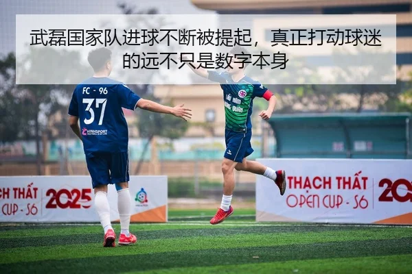 武磊国家队进球不断被提起，真正打动球迷的远不只是数字本身